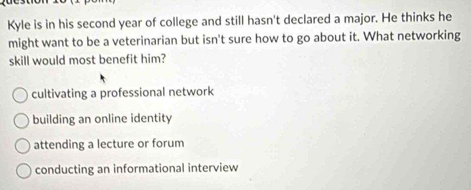 Kyle is in his second year of college and still hasn't declared a major. He thinks he
might want to be a veterinarian but isn't sure how to go about it. What networking
skill would most benefit him?
cultivating a professional network
building an online identity
attending a lecture or forum
conducting an informational interview
