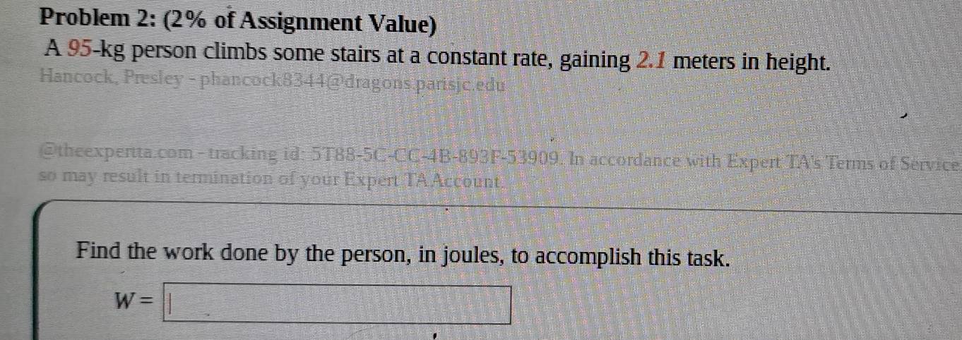 Problem 2: (2% of Assignment Value) 
A 95-kg person climbs some stairs at a constant rate, gaining 2.1 meters in height. 
Hancock, Presley - phancock 
@theexpertta.com - tracking id: 5T88-5C-CC-4B-893F-53909. In accordance with Expert TA's Terms of Service 
so may result in termination of your Expert TA Account 
Find the work done by the person, in joules, to accomplish this task.
W=□