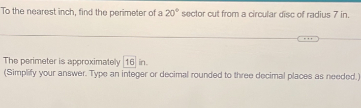 To the nearest inch, find the perimeter of a 20° sector cut from a circular disc of radius 7 in. 
The perimeter is approximately 16 in. 
(Simplify your answer. Type an integer or decimal rounded to three decimal places as needed.)