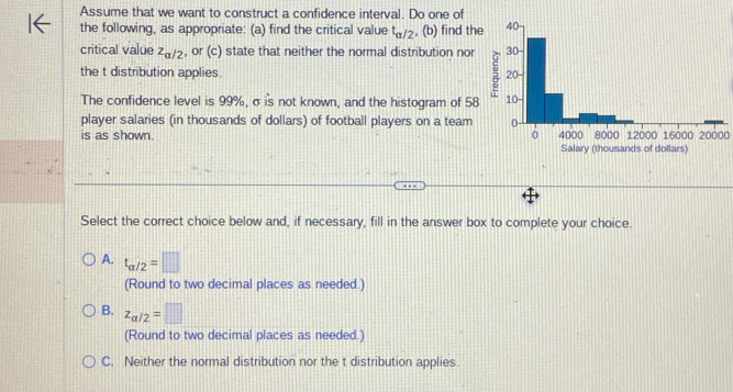 Assume that we want to construct a confidence interval. Do one of
the following, as appropriate: (a) find the critical value t_alpha /2 , (b) find th
critical value z_alpha /2 , or (c) state that neither the normal distribution nor
the t distribution applies. 
The confidence level is 99%, σ is not known, and the histogram of 58
player salaries (in thousands of dollars) of football players on a team20000
is as shown. 
Select the correct choice below and, if necessary, fill in the answer box to complete your choice.
A. t_alpha /2=□
(Round to two decimal places as needed.)
B. z_a/2=□
(Round to two decimal places as needed.)
C. Neither the normal distribution nor the t distribution applies.