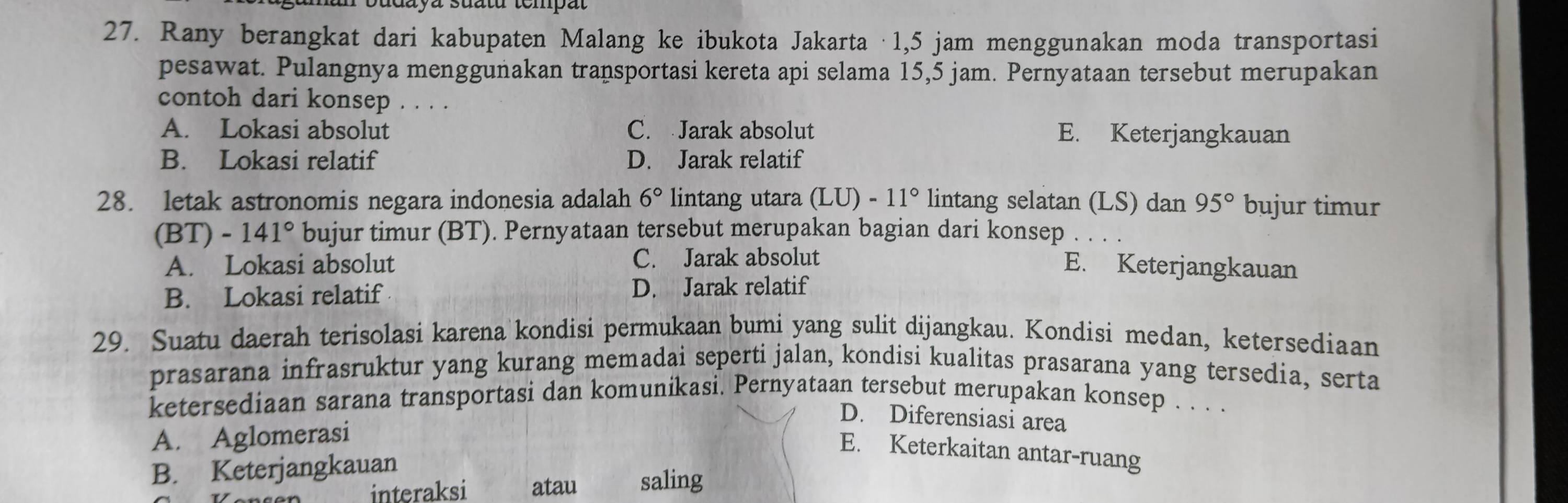 aya suatu tempat
27. Rany berangkat dari kabupaten Malang ke ibukota Jakarta · 1,5 jam menggunakan moda transportasi
pesawat. Pulangnya menggunakan transportasi kereta api selama 15,5 jam. Pernyataan tersebut merupakan
contoh dari konsep . . . .
A. Lokasi absolut C. Jarak absolut E. Keterjangkauan
B. Lokasi relatif D. Jarak relatif
28. letak astronomis negara indonesia adalah 6° lintang utara (LU)-11° lintang selatan (LS) dan 95° bujur timur
(B T) -141° bujur timur (BT). Pernyataan tersebut merupakan bagian dari konsep 、
A. Lokasi absolut C. Jarak absolut
E. Keterjangkauan
B. Lokasi relatif D. Jarak relatif
29. Suatu daerah terisolasi karena kondisi permukaan bumi yang sulit dijangkau. Kondisi medan, ketersediaan
prasarana infrasruktur yang kurang memadai seperti jalan, kondisi kualitas prasarana yang tersedia, serta
ketersediaan sarana transportasi dan komunikasi. Pernyataan tersebut merupakan konsep . . . .
D. Diferensiasi area
A. Aglomerasi
E. Keterkaitan antar-ruang
B. Keterjangkauan
interaksi atau saling