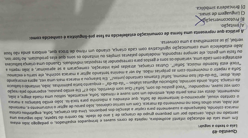 Leia o texto a seguir:
Em uma sala de educação infantil acolhedora, repleta de cores suaves e brinquedos espalhados, o pedagogo João estava
sentado no chão, cercado por um pequeno grupo de crianças de 1 ano de idade. No centro do tapete, João segurava uma
maraca colorida, balançando-a suavemente para captar a atenção dos pequenos. Uma das crianças, Sofia, engatinhou curiosa
até João, seus olhos fixos no movimento da maraca. Com um sorriso caloroso, João parou de agitar o instrumento e, mantendo
o contato visual, aproximou-o lentamente de Sofia, que estendeu a mãozinha para tocá-lo. João então balançou a maraca
novamente, desta vez mais perto dela, emitindo um som suave e ritmado. Sofia, encantada, soltou uma risada alegre, e João,
com voz suave, respondeu: “Você gostou do som, Sofia? Que som divertido, não é?” Ele então pausou, esperando pela reação
da criança. Sofia, ainda sorrindo, balbuciou algumas sílabas — “da-da-da” — enquanto batia palminhas. João, imitando o balbucio
dela, disse: “Da-da-da! Isso mesmo, Sofia! Estamos cantando juntos!”. Ele balançou a maraca mais uma vez, agora encorajando
Sofia a repetir o movimento com as próprias mãos. Ao ver a menina tentando agitar a maraca sozinha, ele sorriu e exclamou:
"Você está fazendo música, Sofia!”. Outras crianças, atraídas pela interação, começaram a se aproximar, e João repetiu a
estratégia com cada uma, variando os sons e gestos para corresponder às respostas individuais. Quando uma criança balbuciava
ou fazia um gesto, ele sempre respondia, modelando palavras simples ou imitando os sons que elas produziam. Ao fazer isso,
João estabelecia uma comunicação significativa com cada criança, criando um ritmo de troca que, embora ainda não fosse
verbal, já se assemelhava a uma conversa.
A prática que representa uma forma de comunicação estabelecida na fase pré-linguística é conhecida como:
A) Imitação.
B) Protoconversação
C) Linguagem de sinais.
D) Brincadeira simbólica.