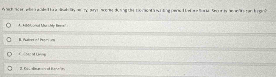 Which rider, when added to a disability policy, pays income during the six-month waiting period before Social Security benefits can begin?
A. Additional Monthly Benefit
B. Waiver of Premium
C. Cost of Living
D. Coordination of Benefits