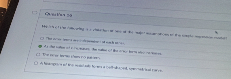 Which of the following is a violation of one of the major assumptions of the simple regression mode?
The error terms are independent of each other.
As the value of x increases, the value of the error term also increases.
The error terms show no pattern.
A histogram of the residuals forms a bell-shaped, symmetrical curve.