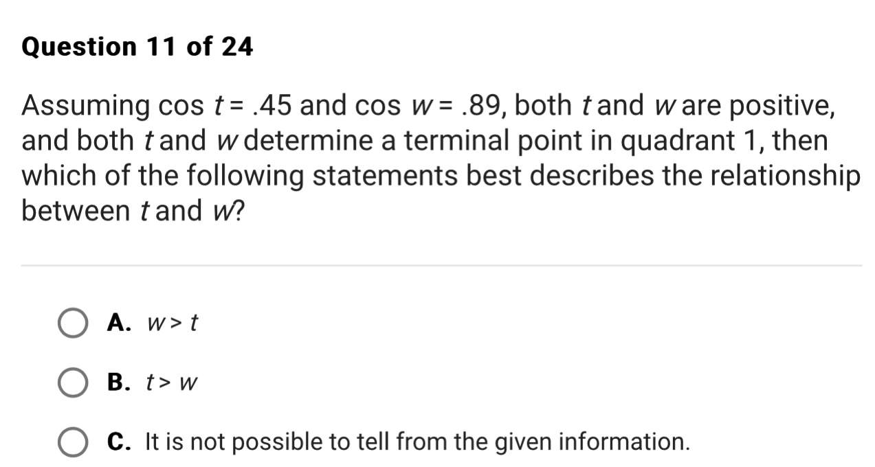 Assuming cos t=.45 and cos w=.89 , both t and w are positive,
and both t and w determine a terminal point in quadrant 1, then
which of the following statements best describes the relationship
between t and w?
A. w>t
B. t>w
C. It is not possible to tell from the given information.