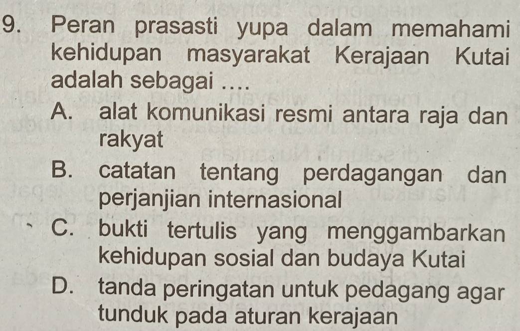 Peran prasasti yupa dalam memahami
kehidupan masyarakat Kerajaan Kutai
adalah sebagai ....
A. alat komunikasi resmi antara raja dan
rakyat
B. catatan tentang perdagangan dan
perjanjian internasional
C. bukti tertulis yang menggambarkan
kehidupan sosial dan budaya Kutai
D. tanda peringatan untuk pedagang agar
tunduk pada aturan kerajaan