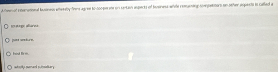 A form of international business whereby firms agree to cooperate on certain aspects of business while remaining competitors on other aspects is called a
strategic aliance.
joint venture.
host firm.
wholly owned subsidiary.