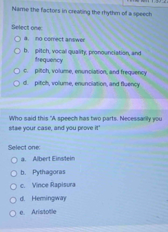 Name the factors in creating the rhythm of a speech
Select one:
a. no correct answer
b. pitch, vocal quality, pronounciation, and
frequency
c. pitch, volume, enunciation, and frequency
d. pitch, volume, enunciation, and fluency
Who said this "A speech has two parts. Necessarily you
stae your case, and you prove it."
Select one:
a. Albert Einstein
b. Pythagoras
c. Vince Rapisura
d. Hemingway
e. Aristotle