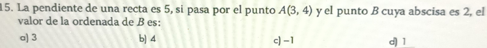 La pendiente de una recta es 5, si pasa por el punto A(3,4) y el punto B cuya abscisa es 2, el
valor de la ordenada de B es:
a) 3 b) 4 c) -1 d) 1