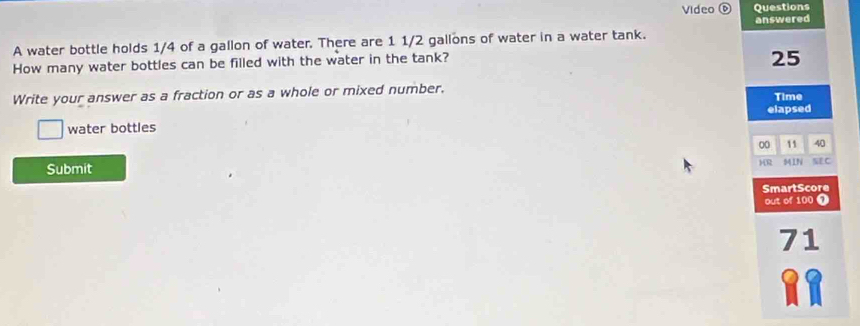 Video 0 Questions 
answered 
A water bottle holds 1/4 of a gallon of water. There are 1 1/2 gallons of water in a water tank. 
How many water bottles can be filled with the water in the tank?
25
Write your answer as a fraction or as a whole or mixed number. Time 
elapsed 
water bottles
00 11 40 
Submit )R 541N SE C 
SmartScore 
out of 100 7 
71