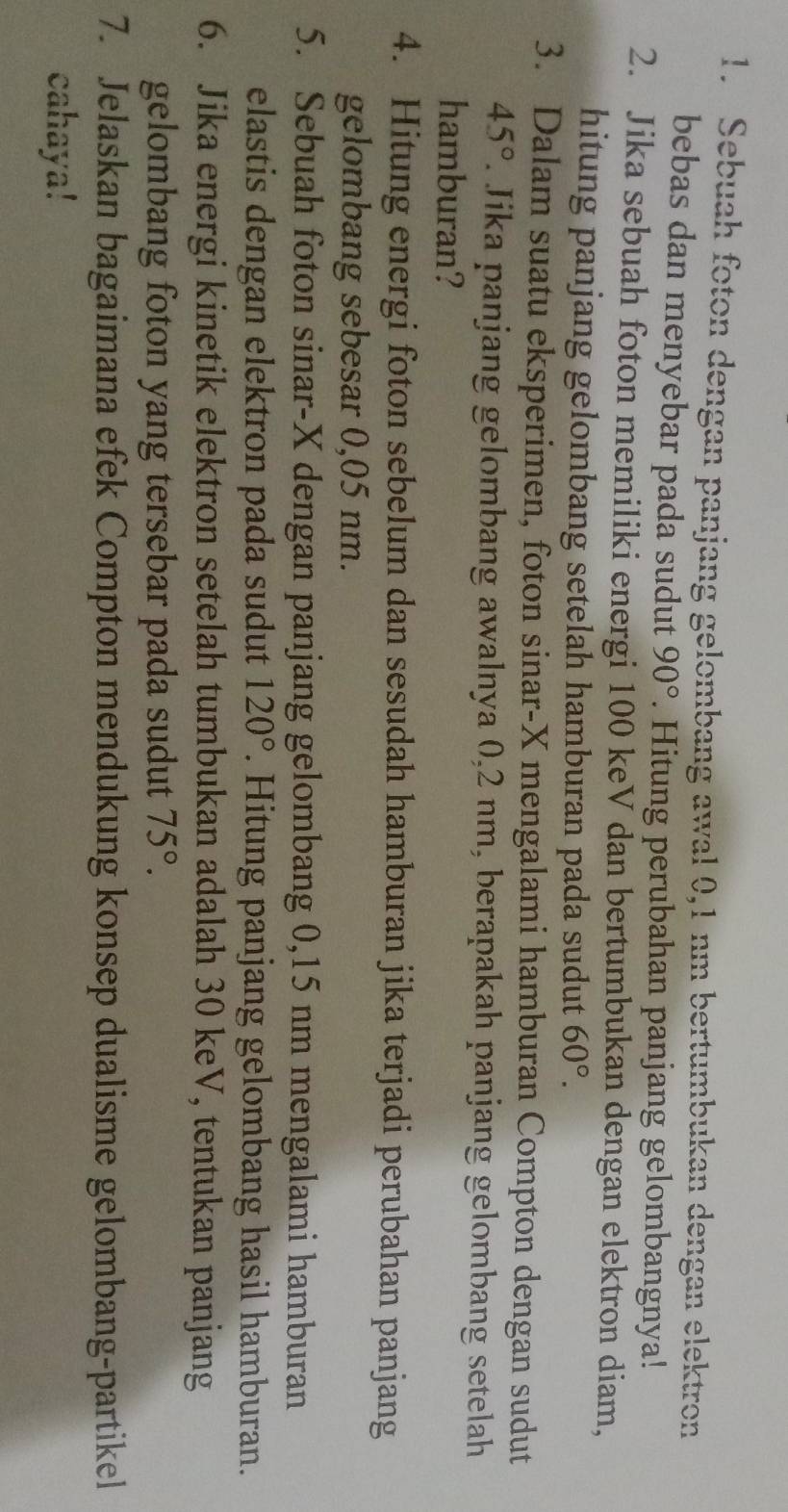 Sebuah foton dengan panjang gelombang awal 0,1 nm bertumbukan dengan elektron 
bebas dan menyebar pada sudut 90°. Hitung perubahan panjang gelombangnya! 
2. Jika sebuah foton memiliki energi 100 keV dan bertumbukan dengan elektron diam, 
hitung panjang gelombang setelah hamburan pada sudut 60°. 
3. Dalam suatu eksperimen, foton sinar- X mengalami hamburan Compton dengan sudut
45°. Jika panjang gelombang awalnya 0,2 nm, berapakah panjang gelombang setelah 
hamburan? 
4. Hitung energi foton sebelum dan sesudah hamburan jika terjadi perubahan panjang 
gelombang sebesar 0,05 nm. 
5. Sebuah foton sinar- X dengan panjang gelombang 0,15 nm mengalami hamburan 
elastis dengan elektron pada sudut 120°. Hitung panjang gelombang hasil hamburan. 
6. Jika energi kinetik elektron setelah tumbukan adalah 30 keV, tentukan panjang 
gelombang foton yang tersebar pada sudut 75°. 
7. Jelaskan bagaimana efek Compton mendukung konsep dualisme gelombang-partikel 
cahaya!