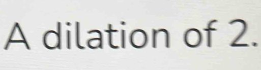 A dilation of 2.