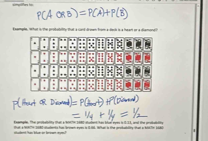 simplifies to: 
Example. What is the probability that a card drawn from a deck is a heart or a diamond? 
Example. The probability that a MATH 168D student has blue eyes is 0.13, and the probability 
that a MATH 168D situdents has brown eyes is 0.66. What is the probabillity that a MATH 1680
student has blue or brown eyes?