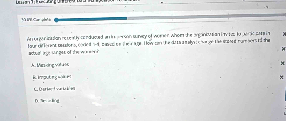 Lesson 7: Executing Différent Data Manipulation
30.0% Complete
An organization recently conducted an in-person survey of women whom the organization invited to participate in
four different sessions, coded 1-4, based on their age. How can the data analyst change the stored numbers to the
x
actual age ranges of the women?
A. Masking values
×
B. Imputing values ×
C. Derived variables
D. Recoding