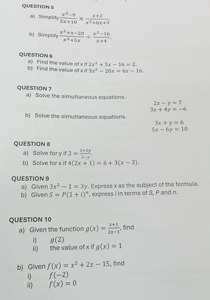 Simplify  (x^2-9)/5x+10 *  (x+2)/x^2+6x+9 . 
b) Simplify  (x^2+x-20)/x^2+5x /  (x^2-16)/x+4 . 
QUESTION 6 
a) Find the value of x if 2x^2+5x-16=2. 
b) Find the value of x if 3x^2-20x=6x-16. 
QUESTION 7 
a) Solve the simultaneous equations.
2x-y=7
3x+4y=-6
b) Solve the simultaneous equations.
3x+y=6
5x-6y=10
QUESTION 8 
a) Solve for y if 2= (2+5y)/3-y . 
b) Solve for x if 4(2x+1)=6+3(x-3). 
QUESTION 9 
a) Given 3x^2-1=3y. Express x as the subject of the formula. 
b) Given S=P(1+i)^n , express i in terms of S, P and n. 
QUESTION 10 
a) Given the function g(x)= (x+1)/2x-1  , find 
i) g(2)
ii) the value of x if g(x)=1
b) Given f(x)=x^2+2x-15 , find 
i) f(-2)
ii) f(x)=0