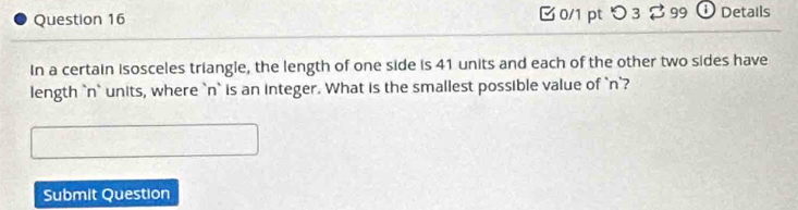 つ 3 % 99  ① Details 
In a certain isosceles triangle, the length of one side is 41 units and each of the other two sides have 
length `n` units, where ` n ` is an integer. What is the smallest possible value of ` n `? 
Submit Question