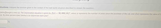 atructions: Interpret the function given in the context of the real-world situation described to answer the question. 
lammybought a new car. The deprecation equation is given by f(t)=30,000(.85)^t
car. By whatl percent does Sammy's car depreciate each year? where a represents the number of years since the purchase of the car, and f(x) representl the raiur of .
%