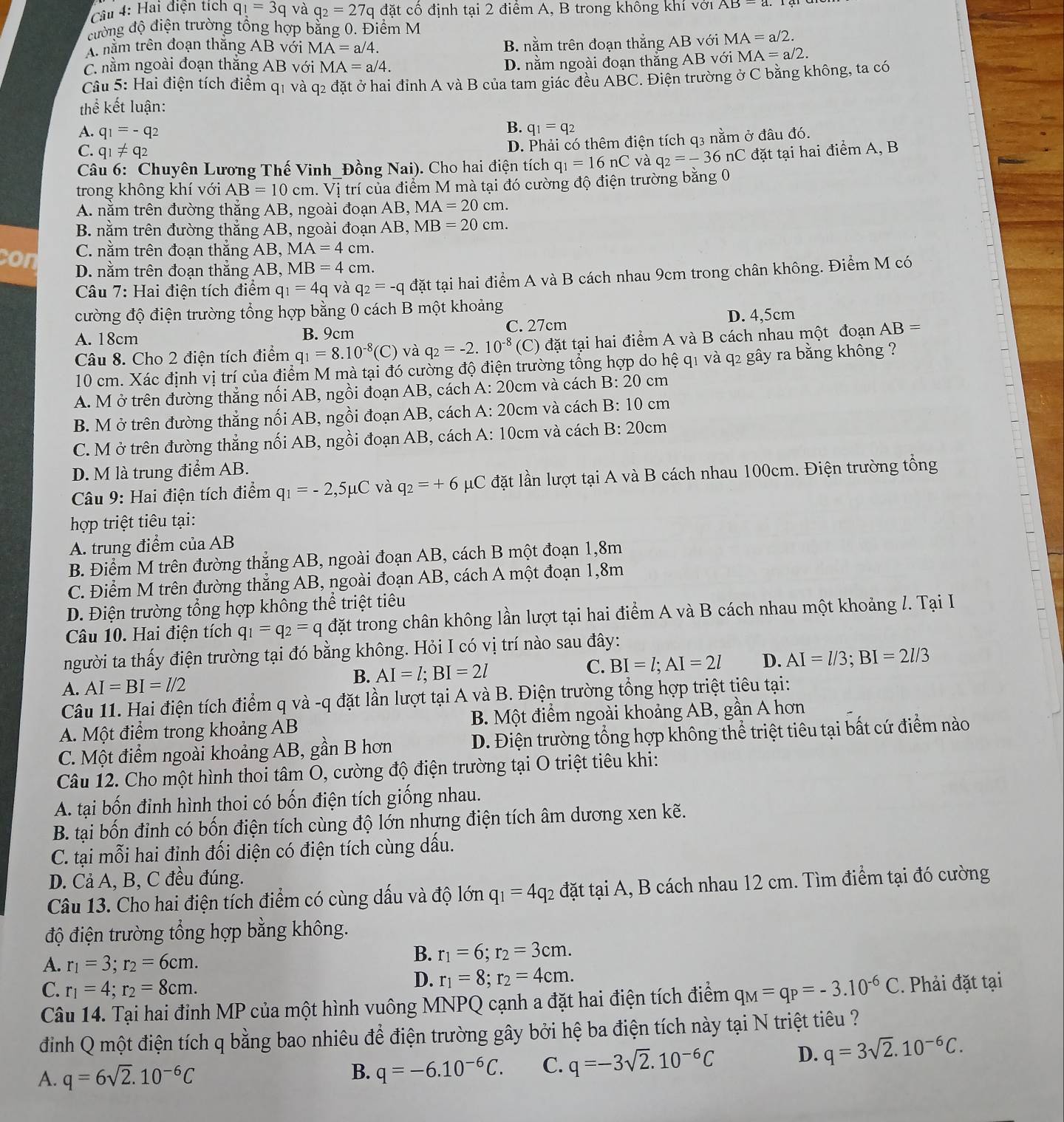 Hai điện tích q_1=3q và q_2=27q đặt cổ định tại 2 điểm A, B trong không khí với AB=a
đường độ điện trường tổng hợp bằng 0. Điểm M
A nằm trên đoạn thăng AB với MA=a/4.
B. nằm trên đoạn thắng AB với MA=a/2.
C nằm ngoài đoạn thắng AB với MA=a/4. D. nằm ngoài đoạn thắng AB với MA=a/2.
Câu 5: Hai điện tích điểm q1 và q2 đặt ở hai đỉnh A và B của tam giác đều ABC. Điện trường ở C bằng không, ta có
thể kết luận:
A. q_1=-q_2
B. q_1=q_2
D. Phải có thêm điện tích q3 nằm ở đâu đó.
C. q_1!= q_2 đặt tại hai điểm A, B
Câu 6: Chuyên Lương Thế Vinh_Đồng Nai). Cho hai điện tích q_1=16nC và q_2=-36nC
trong không khí với AB=10cm a. Vị trí của điểm M mà tại đó cường độ điện trường bằng 0
A. nằm trên đường thắng AB, ngoài đoạn AB, MA=20cm.
B. nằm trên đường thắng AB, ngoài đoạn / AB. MB=20cm.
C. nằm trên đoạn thắng AB, MA=4cm.
con D. nằm trên đoạn thắng AB, MB=4cm.
Câu 7: Hai điện tích điểm q_1=4q và q_2=-q đặt tại hai điểm A và B cách nhau 9cm trong chân không. Điểm M có
cường độ điện trường tổng hợp bằng 0 cách B một khoảng
A. 18cm B. 9cm C. 27cm D. 4,5cm
Câu 8. Cho 2 điện tích điểm q_1=8.10^(-8)(C) và q_2=-2.10^(-8)(C) đặt tại hai điểm A và B cách nhau một đoạn AB=
10 cm. Xác định vị trí của điểm M mà tại đó cường độ điện trường tổng hợp do hệ q1 và q2 gây ra bằng không ?
A. M ở trên đường thẳng nối AB, ngồi đoạn AB, cách A: 20cm và cách B:20 cm
B. M ở trên đường thẳng nối AB, ngồi đoạn AB, cách A: 20cm và cách B: 10 cm
C. M ở trên đường thẳng nối AB, ngồi đoạn AB, cách A: 10cm và cách B:20c m
D. M là trung điểm AB.
Câu 9: Hai điện tích điểm q_1=-2,5mu C và q_2=+6 μC đặt lần lượt tại A và B cách nhau 100cm. Điện trường tổng
hợp triệt tiêu tại:
A. trung điểm của AB
B. Điểm M trên đường thẳng AB, ngoài đoạn AB, cách B một đoạn 1,8m
C. Điểm M trên đường thẳng AB, ngoài đoạn AB, cách A một đoạn 1,8m
D. Điện trường tổng hợp không thể triệt tiêu
Câu 10. Hai điện tích q_1=q_2=q đặt trong chân không lần lượt tại hai điểm A và B cách nhau một khoảng /. Tại I
người ta thấy điện trường tại đó bằng không. Hỏi I có vị trí nào sau đây:
C. BI=l;AI=2l D. AI=l/3;BI=2l/3
A. AI=BI=l/2
B. AI=l;BI=2l
Câu 11. Hai điện tích điểm q và -q đặt lần lượt tại A và B. Điện trường tổng hợp triệt tiêu tại:
A. Một điểm trong khoảng AB B. Một điểm ngoài khoảng AB, gần A hơn
C. Một điểm ngoài khoảng AB, gần B hơn  D. Điện trường tổng hợp không thể triệt tiêu tại bất cứ điểm nào
Câu 12. Cho một hình thoi tâm O, cường độ điện trường tại O triệt tiêu khi:
A. tại bốn đỉnh hình thoi có bốn điện tích giống nhau.
B. tại bốn đỉnh có bốn điện tích cùng độ lớn nhưng điện tích âm dương xen kẽ.
C. tại mỗi hai định đối diện có điện tích cùng dấu.
D. Cả A, B, C đều đúng.
Câu 13. Cho hai điện tích điểm có cùng dấu và độ lớn q_1=4q_2 đặt tại A, B cách nhau 12 cm. Tìm điểm tại đó cường
độ điện trường tổng hợp bằng không.
A. r_1=3;r_2=6cm.
B. r_1=6;r_2=3cm.
C. r_1=4;r_2=8cm.
D. r_1=8;r_2=4cm.
Câu 14. Tại hai đỉnh MP của một hình vuông MNPQ cạnh a đặt hai điện tích điểm q_M=q_P=-3.10^(-6)C. Phải đặt tại
điịnh Q một điện tích q bằng bao nhiêu để điện trường gây bởi hệ ba điện tích này tại N triệt tiêu ?
A. q=6sqrt(2).10^(-6)C
B. q=-6.10^(-6)C. C. q=-3sqrt(2).10^(-6)C D. q=3sqrt(2).10^(-6)C.