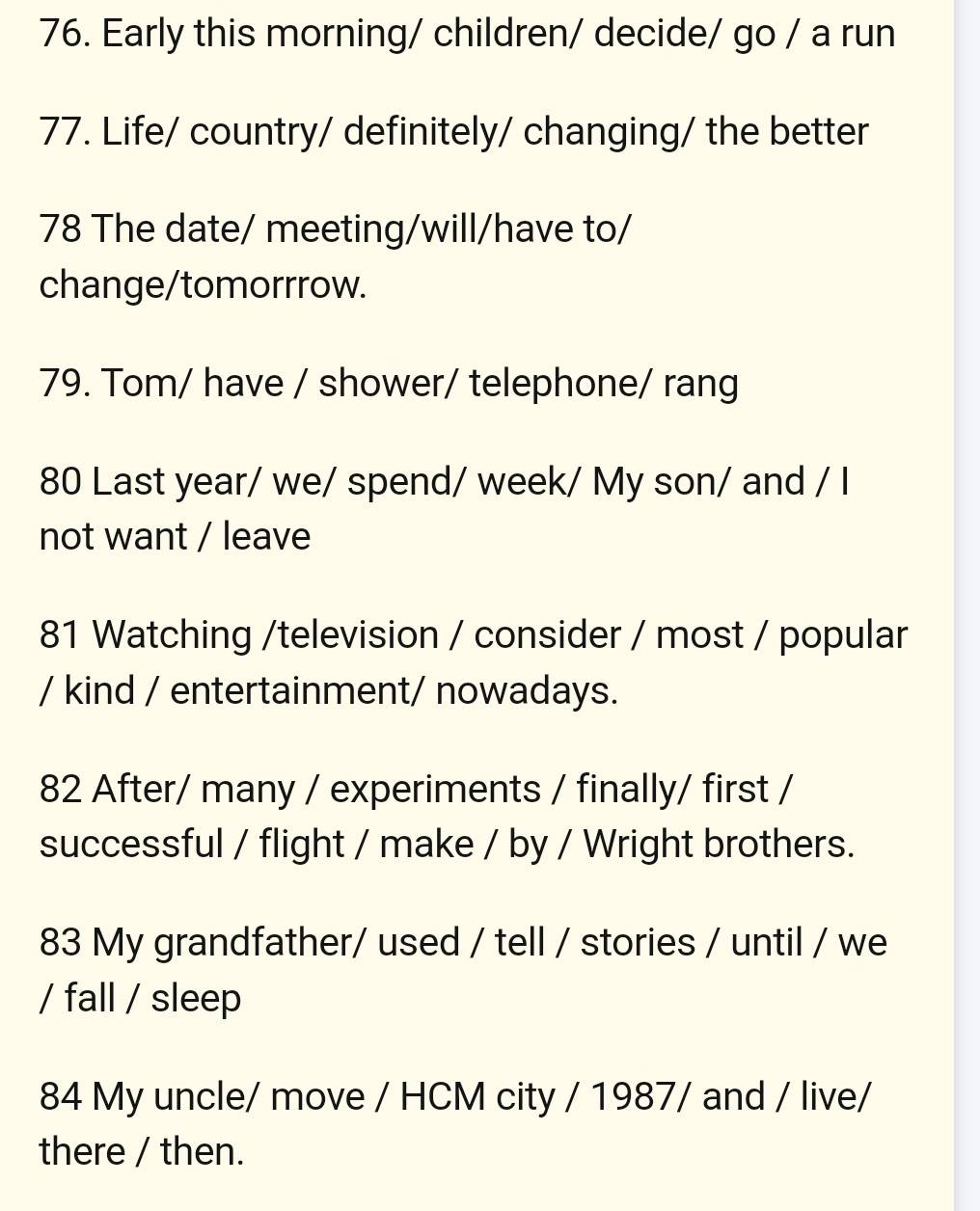 Early this morning/ children/ decide/ go / a run 
77. Life/ country/ definitely/ changing/ the better 
78 The date/ meeting/will/have to/ 
change/tomorrrow. 
79. Tom/ have / shower/ telephone/ rang 
80 Last year/ we/ spend/ week/ My son/ and / I 
not want / leave 
81 Watching /television / consider / most / popular 
/ kind / entertainment/ nowadays. 
82 After/ many / experiments / finally/ first / 
successful / flight / make / by / Wright brothers. 
83 My grandfather/ used / tell / stories / until / we 
/ fall / sleep 
84 My uncle/ move / HCM city / 1987/ and / live/ 
there / then.