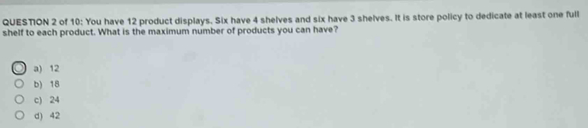 of 10: You have 12 product displays. Six have 4 shelves and six have 3 shelves. It is store policy to dedicate at least one full
shelf to each product. What is the maximum number of products you can have?
a) 12
b) 18
c) 24
d) 42