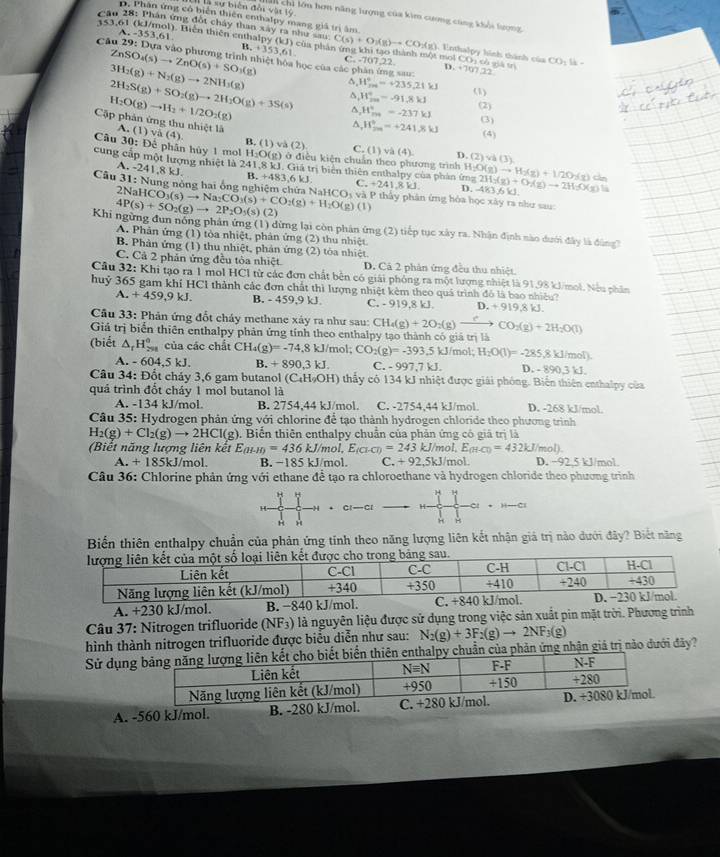 là sự biên đổi vật tộ Ch chi lớu hơn năng lượng của kim cương cùng khội lượng
D. Phân ứng cô biển thiên enthalpy mang giả trị âm
151.6
A.-353.61
Câu 28: Phân ứng đột chây than xây ra như sau C(s)+O_2(g)to CO_2(g) 4. Enthalpy hình thành của CO: là -
B.
ZnSO_4(s)to ZnO(s)+SO_3(g) +35>.61
Câu 29: Dựa vào phương trình nhiệt hòa học của các phân ứng sau: C. -707,22. D. +707 22
3H_2(g)+N_2(g)to 2NH_3(g)
2H_2S(g)+SO_2(g)to 2H_2O(g)+3S(s) ^ W_fm=+235,21kJ (1)
H_2O(g)to H_2+1/2O_2(g)
H_(200)°=-91.8kJ^(, H_(ma)°=-237kJ (2)
^ W_(20)°=+241.8kJ (3)
Cặập phản ứng thu nhiệt là A. (1) và (4) D (2)sqrt 3)(3)
(4)
(2)
Câu 30: Để phân hủy 1 mol B. (1) và ) ở điều kiện chuẩn theo phương trình
H_2O(g) C. (1) và (4)
cung cấp một lượng nhiệt là 8 kJ. 241,8kJ J. Giả trị biển thiên enthalpy của phản ứng H_2O(g)to H_2(g)+1/2O_2(g) 2H_2(g)+O_2(g)to 2H_2O(g) c
A. -2 1:
B.+483,6kJ C _ +241,8kJ. D.
2Nal AB3beta i
Câu 31 : Nung nòng hai ống nghiệm chứa CO_3(s)to Na_2CO_3(s)+CO_2(g)+H_2O(g)(l) NaHCO_3 và P thấy phân ứng hòa học xây ra như sau:
4P(s)+5O_2(g)to 2P_2O_5(s)(2)
Khi ngừng đun nỗng phân ứng (1) dừng lại còn phản ứng (2) tiếp tục xây ra. Nhận định nào dưới đây là đùng
A. Phân ứng (1) tòa nhiệt, phản ứng (2) thu nhiệt
B. Phản ứng (1) thu nhiệt, phản ứng (2) tòa nhiệt.
C. Cả 2 phản ứng đều tòa nhiệt. D. Cả 2 phản ứng đều thu nhiệt
Cầu 32: Khi tạo ra 1 mol HCl từ các đơn chất bên có giải phỏng ra một lượng nhiệt là 91,98 kJ/mol. Nếu phin
huỷ 365 gam khí HCl thành các đơn chất thì lượng nhiệt kêm theo quá trình đỏ là bao nhiều?
A. +459,9kJ. B. - 459,9 kJ. C. - 919,8 kJ. .+919.8kJ.
Cầu 33: Phản ứng đốt cháy methane xảy ra như sau: CH_4(g)+2O_2(g)xrightarrow ?CO_2(g)+2H_2O(l)
Giả trị biển thiên enthalpy phản ứng tính theo enthalpy tạo thành có giá trị là
(biết △ _rH_(298)^0 của các chất CH_4(g)=-74,8kJ/mol;CO_2(g)=-393.5kJ/ mol; H_2O(l)=-285.8kJ/m D. - 890,3 kJ.
101
A. -604.5kJ. B. +890,3kJ. C. 997,7kJ.
Câu 34 D. ốt chảy 3,6 gam butanol (C_4H_9OH) thấy có 134 kJ nhiệt được giải phóng. Biển thiên enthalpy của
quá trình đốt cháy 1 mol butanol là D. -268 kJ/mol
A. -134 kJ/mol B. 2754,44kJ /mol C. -2754,44 kJ/mol.
Câu 35: Hydrogen phản ứng với chlorine để tạo thành hydrogen chloride theo phương trình
H_2(g)+Cl_2(g)to 2HCl(g) 0. Biến thiên enthalpy chuẩn của phản ứng có giá trị là
(Biết năng lượng liên kết E_(H-H)=436kJ/mol,E_(Cl-Cl)=243 kJ/mol, E_(H-Cl)=432kJ/mol).
A. +185kJ/mo B. − 85kJ mol. C. +92,5kJ/mol. D. ~92,5 kJ/mol.
Câu 36: Chlorine phản ứng với ethane đề tạo ra chloroethane và hydrogen chloride theo phương trình
"
H H
C
H H
Biến thiên enthalpy chuẩn của phản ứng tính theo năng lượng liên kết nhận giả trị nào dưới đây? Biết năng
A. +230 kJ/mol. B. −840 kJ/mol. 
Câu 37: Nitrogen trifluoride (NF_3) là nguyên liệu được sử dụng trong việc sản xuất pin mặt trời. Phương trình
hình thành nitrogen trifluoride được biểu diễn như sau: N_2(g)+3F_2(g)to 2NF_3(g)
Sử dụnẩn của phản ứng nhận giả trị nào dưới đây ?
A. -560 kJ/mol. B. -280 kJ/mol.