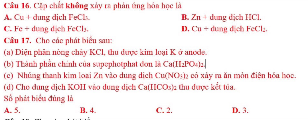 Cặp chất không xảy ra phản ứng hóa học là
A. Cu + dung dịch FeCl₃. B. Zn+dun g dịch HCl.
C. Fe + dung dịch FeCl₃. D. Cu + dung dịch FeCl₂.
Câu 17. Cho các phát biểu sau:
(a) Điện phân nóng chảy KCl, thu được kim loại K ở anode.
(b) Thành phần chính của supephotphat đơn là Ca(H_2PO_4)_2.| 
(c) Nhúng thanh kim loại Zn vào dung dịch Cu(NO_3) : 2 có xảy ra ăn mòn điện hóa học.
(d) Cho dung dịch KOH vào dung dịch Ca(HCO_3)_2 thu được kết tủa.
Số phát biểu đúng là
A. 5. B. 4. C. 2. D. 3.