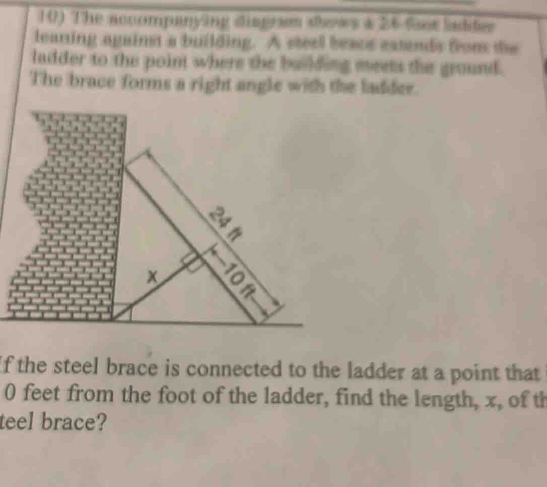 The accompanying disgram sews a 26 foot ladifer 
leaning against a building. A steel beace extends from the 
ladder to the point where the building meets the ground. 
The brace forms a right angle with the ladder. 
f the steel brace is connected to the ladder at a point that
0 feet from the foot of the ladder, find the length, x, of th 
teel brace?