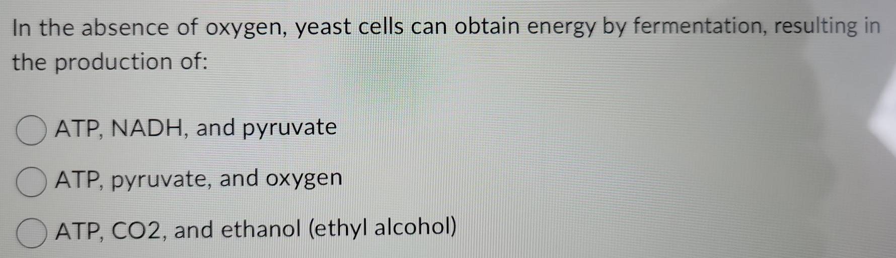 In the absence of oxygen, yeast cells can obtain energy by fermentation, resulting in
the production of:
ATP, NADH, and pyruvate
ATP, pyruvate, and oxygen
ATP, CO2, and ethanol (ethyl alcohol)