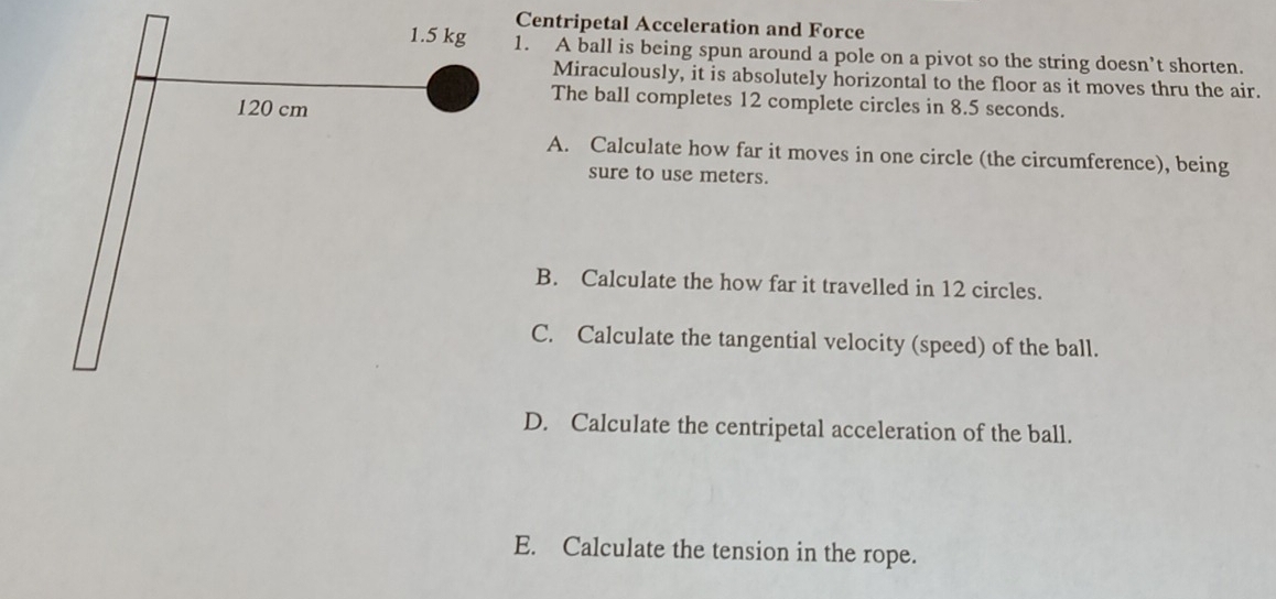 Centripetal Acceleration and Force 
1. A ball is being spun around a pole on a pivot so the string doesn’t shorten. 
Miraculously, it is absolutely horizontal to the floor as it moves thru the air. 
The ball completes 12 complete circles in 8.5 seconds. 
A. Calculate how far it moves in one circle (the circumference), being 
sure to use meters. 
B. Calculate the how far it travelled in 12 circles. 
C. Calculate the tangential velocity (speed) of the ball. 
D. Calculate the centripetal acceleration of the ball. 
E. Calculate the tension in the rope.