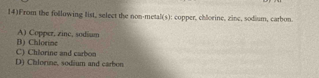 14)From the following list, select the non-metal(s): copper, chlorine, zinc, sodium, carbon.
A) Copper, zinc, sodium
B) Chlorine
C) Chlorine and carbon
D) Chlorine, sodium and carbon