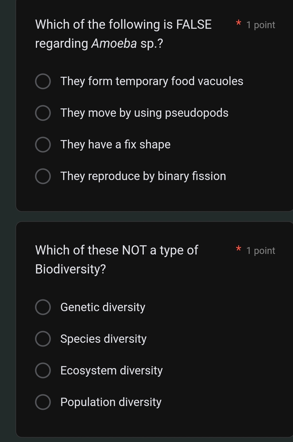 Which of the following is FALSE 1 point
regarding Amoeba sp.?
They form temporary food vacuoles
They move by using pseudopods
They have a fix shape
They reproduce by binary fission
Which of these NOT a type of 1 point
Biodiversity?
Genetic diversity
Species diversity
Ecosystem diversity
Population diversity