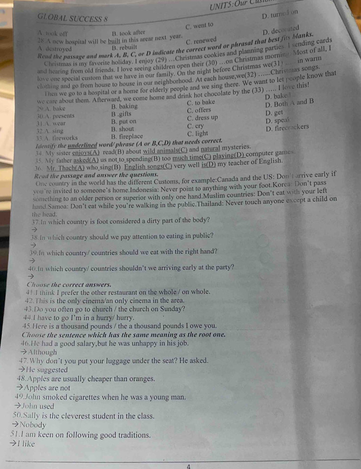 Our C u 
GLOBAL SUCCESS 8
C. went to D. turned on
A. took off B. took after
28.A new hospital will be built in this arear next year.
C. renewed
Read the passage and mark A, B, C, or D indicate the correct word or phrasal that best fits blanks. D. decorated
A. destroyed B. rebuilt
Christmas is my favorite holiday. I enjoy (29) ...Christmas cookies and planning parties. I sending cards
and hearing from old friends. I love seeing children open their (30)on Christmas mornin Most of all, I
love one special custom that we have in our family. On the night before Christmas we(31) in warm
clothing and go from house to house in our neighborhood. At each house,we(32) …..Christmas songs.
Then we go to a hospital or a home for elderly people and we sing there. We want to let people know that
we care about them. Afterward, we come home and drink hot chocolate by the (33) ….. I love this!
D. bake
C. to bake D. Both A and B
29 A. bake B. baking C. offers
30.A. presents B .gifts
31.A. wear B. put on C. dress up D. get
32 A. sing B. shout C. cry D. speak
33.A. fireworks B. fireplace C. light D. firecrackers
Identify the underlined word/ phrase (A or B,C,D, that needs correct.
34. My sister enjoys(A) read(B) about wild animals(C) and natural mysteries.
35. My father asked(A) us not to spending(B) too much time(C) playing(D) computer games
36. Mr. Thach(A) who sing(B) English songs(C) very well is(D) my teacher of English.
Read the passage and answer the questions.
One country in the world has the different Customs, for example:Canada and the US: Don't arrive early if
you’re invited to someone’s home.Indonesia: Never point to anything with your foot.Korea: Don’t pass
something to an older person or superior with only one hand.Muslim countries: Don’t eat with your left
hand Samoa: Don’t eat while you’re walking in the public.Thailand: Never touch anyone except a child on
the head.
37.In which country is foot considered a dirty part of the body?
38.In which country should we pay attention to eating in public?
39.In which country/ countries should we eat with the right hand?
40.In which country/ countries shouldn’t we arriving early at the party?
Choose the correct answers.
41 I think I prefer the other restaurant on the whole / on whole.
42.This is the only cinema/an only cinema in the area.
43.Do you often go to church / the church on Sunday?
44.I have to go I’m in a hurry/ hurry.
45.Here is a thousand pounds / the a thousand pounds I owe you.
Choose the sentence which has the same meaning as the root one.
46.He had a good salary,but he was unhappy in his job.
→Although
47.Why don’t you put your luggage under the seat? He asked.
→He suggested
48.Apples are usually cheaper than oranges.
→Apples are not
49.John smoked cigarettes when he was a young man.
→John used
50.Sally is the cleverest student in the class.
→Nobody
51.I am keen on following good traditions.
→I like