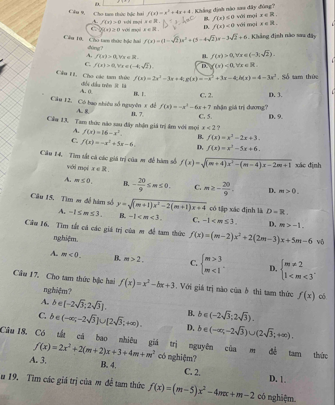 D.
Câu 9. Cho tam thức bậc hai f(x)=x^2+4x+4. Khẳng định nào sau đây đúng?
B. f(x)≤ 0
A. f(x)>0 với mọi x ∈ R . với mọi x∈ R.
C. f(x)≥ 0 với mọi x∈ R.
D. f(x)<0</tex> với mọi x∈ R.
Câu 10. Cho tam thức bậc hai f(x)=(1-sqrt(2))x^2+(5-4sqrt(2))x-3sqrt(2)+6. Khẳng định nào sau đây
dúng?
A. f(x)>0,forall x∈ R. B. f(x)>0,forall x∈ (-3;sqrt(2)).

C. f(x)>0,forall x∈ (-4;sqrt(2)). D. Y(x)<0,forall x∈ R.
Câu 11. Cho các tam thức f(x)=2x^2-3x+4;g(x)=-x^2+3x-4;h(x)=4-3x^2. Số tam thức
đồi đấu trên R là
A. 0. B. 1. C. 2. D. 3.
Câu 12. Có bao nhiêu số nguyên x đề f(x)=-x^2-6x+7 nhận giá trị dương?
A. 8.
B. 7. C. 5. D. 9.
Câu 13. Tam thức nào sau đây nhận giá trị âm với mọi x<2</tex> ？
A. f(x)=16-x^2.
C. f(x)=-x^2+5x-6.
B. f(x)=x^2-2x+3.
D. f(x)=x^2-5x+6.
Câu 14. Tìm tất cả các giá trị của m để hàm số f(x)=sqrt((m+4)x^2-(m-4)x-2m+1) xác định
với mọi x∈ R.
A. m≤ 0. B. - 20/9 ≤ m≤ 0. C. m≥ - 20/9 .
D. m>0.
Câu 15. Tìm m để hàm số y=sqrt((m+1)x^2-2(m+1)x+4) có tập xác định là D=R.
A. -1≤ m≤ 3. B. -1 C. -1 D. m>-1.
Câu 16. Tìm tất cả các giá trị của m đề tam thức f(x)=(m-2)x^2+2(2m-3)x+5m-6 vô
nghiệm.
A. m<0. B. m>2. beginarrayl m>3 m<1endarray. .
C.
D. beginarrayl m!= 2 1
Câu 17. Cho tam thức bậc hai f(x)=x^2-bx+3. Với giá trị nào của b thì tam thức f(x) có.
nghiệm?
A. b∈ [-2sqrt(3);2sqrt(3)].
B. b∈ (-2sqrt(3);2sqrt(3)).
C. b∈ (-∈fty ;-2sqrt(3)]∪ [2sqrt(3);+∈fty ). D. b∈ (-∈fty ;-2sqrt(3))∪ (2sqrt(3);+∈fty ).
Câu 18. Có tất cả bao nhiêu giá trị nguyên của m ở 6 tam thức
f(x)=2x^2+2(m+2)x+3+4m+m^2 có nghiệm?
A. 3. B. 4. C. 2. D. 1.
u 19. Tìm các giá trị của m đề tam thức f(x)=(m-5)x^2-4mx+m-2 có nghiệm.