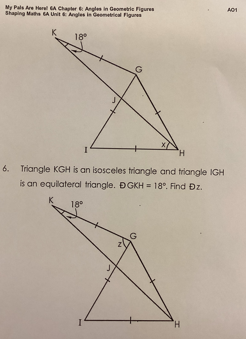 My Pals Are Here! 6A Chapter 6: Angles in Geometric Figures AO1
Shaping Maths 6A Unit 6: Angles in Geometrical Figures
6. Triangle KGH is an isosceles triangle and triangle IGH
is an equilateral triangle. DGKH=18°. Find Đz.