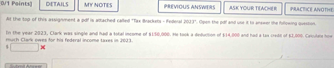 DETAILS MY NOTES PREVIOUS ANSWERS ASK YOUR TEACHER PRACTICE ANOTHE 
At the top of this assignment a pdf is attached called "Tax Brackets - Federal 2023°. Open the pdf and use it to answer the following question. 
In the year 2023, Clark was single and had a total income of $150,000. He took a deduction of $14,000 and had a tax credit of $2,000. Calculate how 
much Clark owes for his federal income taxes in 2023. 
S □ * 
Submit Answer