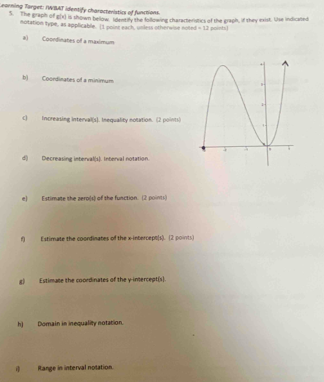 Learning Target: IWBAT identify characteristics of functions. 
5. The graph of g(x) is shown below. Identify the following characteristics of the graph, if they exist. Use indicated 
notation type, as applicable. (1 point each, unless otherwise noted =12 points) 
a) Coordinates of a maximum 
b) Coordinates of a minimum 
c) Increasing interval(s). Inequality notation. (2 points) 
d) Decreasing interval(s). Interval notation. 
e) Estimate the zero(s) of the function. (2 points) 
f) Estimate the coordinates of the x-intercept(s). (2 points) 
g) Estimate the coordinates of the y-intercept(s). 
h) Domain in inequality notation. 
i Range in interval notation.