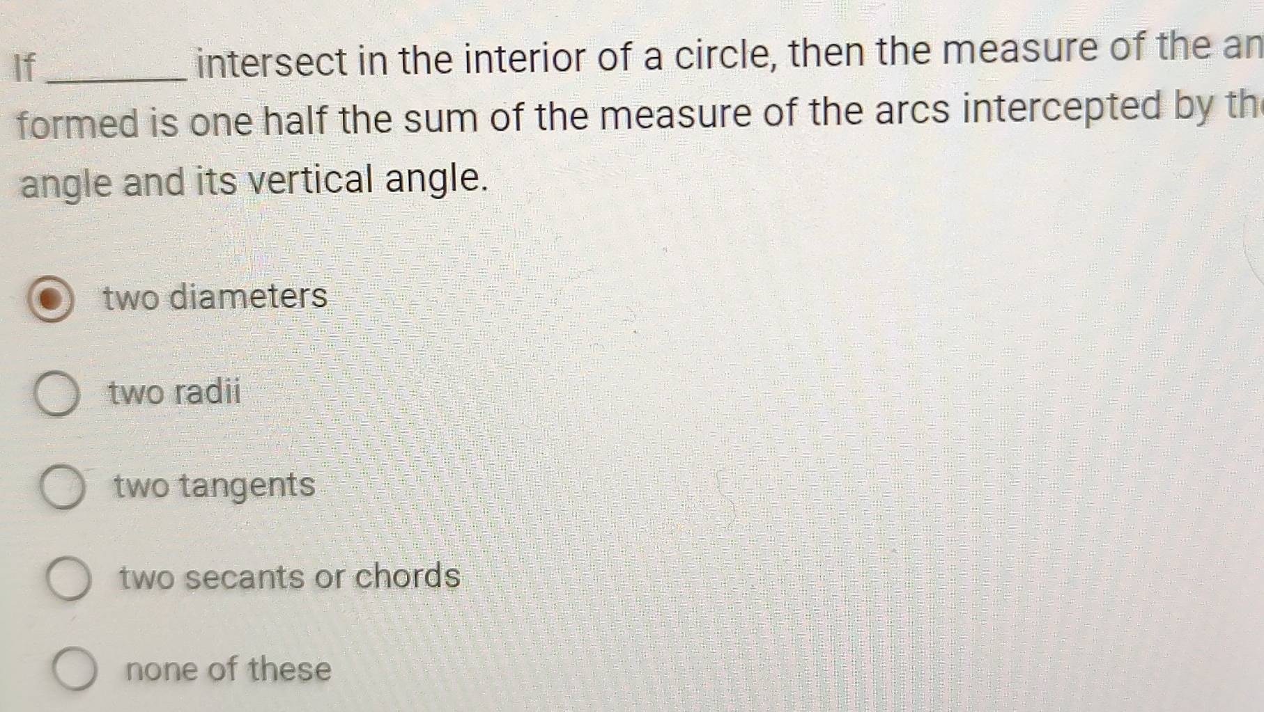 If_ intersect in the interior of a circle, then the measure of the an
formed is one half the sum of the measure of the arcs intercepted by th
angle and its vertical angle.
two diameters
two radii
two tangents
two secants or chords
none of these