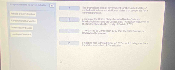 Drag each term to its correct definition.
A the first written plan of government for the United States. A
confederation is an association of states that cooperate for a
Articles of Confederation common purpose.
B a region of the United States bounded by the Ohio and
Constitutional Convention Mississippi rivers and the Great Lakes. The region was given to
the United States by the Treaty of Paris in 1783.
Northwest Ordinance a law passed by Congress in 1787 that specified how western
C
lands would be governed
Northwest Territory
D a meeting held in Philadelphia in 1787 at which delegates from
the states wrote the U.S. Constitution