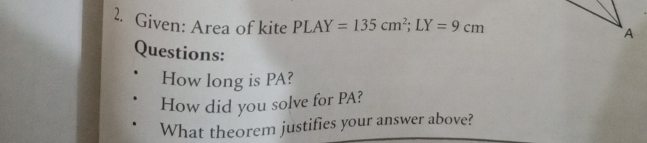 Given: Area of kite PLAY=135cm^2; LY=9cm
A 
Questions: 
How long is PA? 
How did you solve for PA? 
What theorem justifies your answer above?