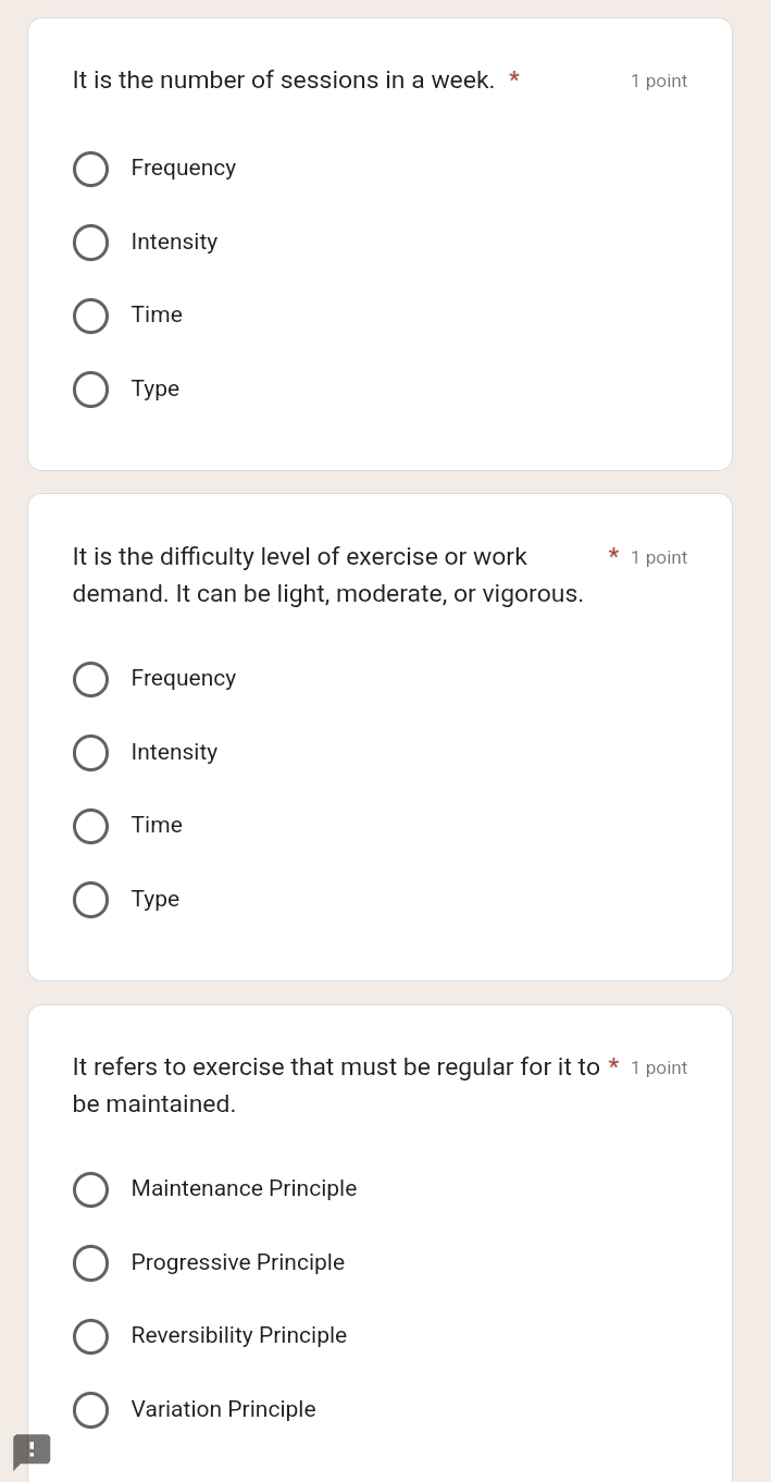 It is the number of sessions in a week. * 1 point
Frequency
Intensity
Time
Type
It is the difficulty level of exercise or work 1 point
demand. It can be light, moderate, or vigorous.
Frequency
Intensity
Time
Type
It refers to exercise that must be regular for it to * 1 point
be maintained.
Maintenance Principle
Progressive Principle
Reversibility Principle
Variation Principle
!