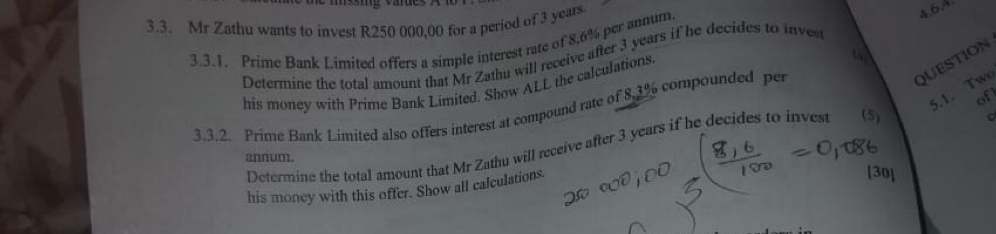 Mr Zathu wants to invest R250 000,00 for a period of 3 years. 
3.3.1. Prime Bank Limited offers a simple interest rate of 8,6% per annum. 
4.6A 
Determine the total amount that Mr Zathu will receive after 3 years if he decides to inves 
QUESTION 
his money with Prime Bank Limited. Show ALL the calculations. 
5.1. Tw 
of 
3.3.2. Prime Bank Limited also offers interest at compound rate of 8.3% compounded per 
Determine the total amount that Mr Zathu will receive after 3 years if he decides to invest (5) 
c 
annum. 
his money with this offer. Show all calculations. 
30]