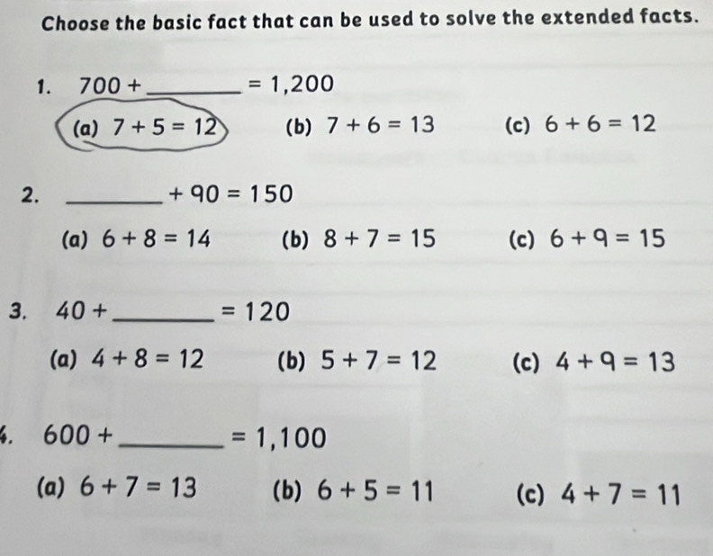 Choose the basic fact that can be used to solve the extended facts.
1. 700+ _  =1,200
(a) 7+5=12 (b) 7+6=13 (c) 6+6=12
2._
+90=150
(a) 6+8=14 (b) 8+7=15 (c) 6+9=15
3. 40+ _  =120
(a) 4+8=12 (b) 5+7=12 (c) 4+9=13. 600+ _ 
=1,100
(a) 6+7=13 (b) 6+5=11 (c) 4+7=11