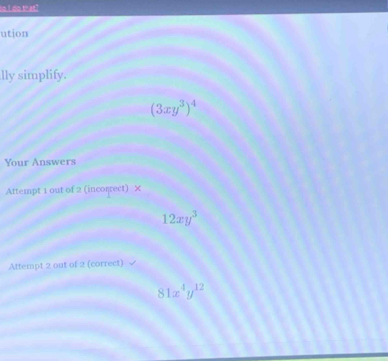 do that?
ution
lly simplify.
(3xy^3)^4
Your Answers
Attempt 1 out of 2 (incorrect) ×
12xy^3
Attempt 2 out of 2 (correct)
81x^4y^(12)