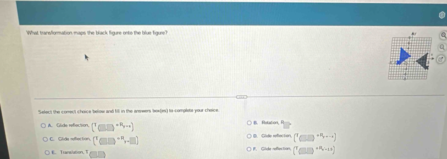 What transformation maps the black figure onto the blue figure? Ay
Select the correct choice below and fill in the answers box(es) to complete your choice.
A. Glide reflection, (T_(□ ,R_y=x) B. Rotation, R
C. Glide reflection, (T□ beginpmatrix □ end(pmatrix)°^F_y=□ ) D. Glide reflection, (^T□ .□^(circ R_y=-x))
E. Translation, T F. Glide reflection, (T_□ )^circ R_x=15)