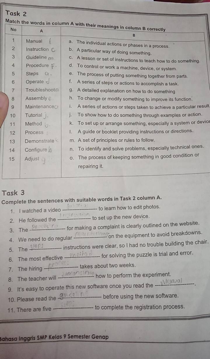 Task 2 
M 
sult 
. 
evice 
s. 
Task 3 
Complete the sentences with suitable words in Task 2 column A. 
1. I watched a video _to learn how to edit photos. 
2. He followed the _to set up the new device. 
3. The _for making a complaint is clearly outlined on the website. 
4. We need to do regular _on the equipment to avoid breakdowns. 
5. The _instructions were clear, so I had no trouble building the chair. 
6. The most effective _for solving the puzzle is trial and error. 
7. The hiring _takes about two weeks. 
8. The teacher will _how to perform the experiment. 
9. It's easy to operate this new software once you read the 
_ 
10. Please read the _before using the new software. 
11. There are five _to complete the registration process. 
Bahasa Inggris SMP Kelas 9 Semester Genap