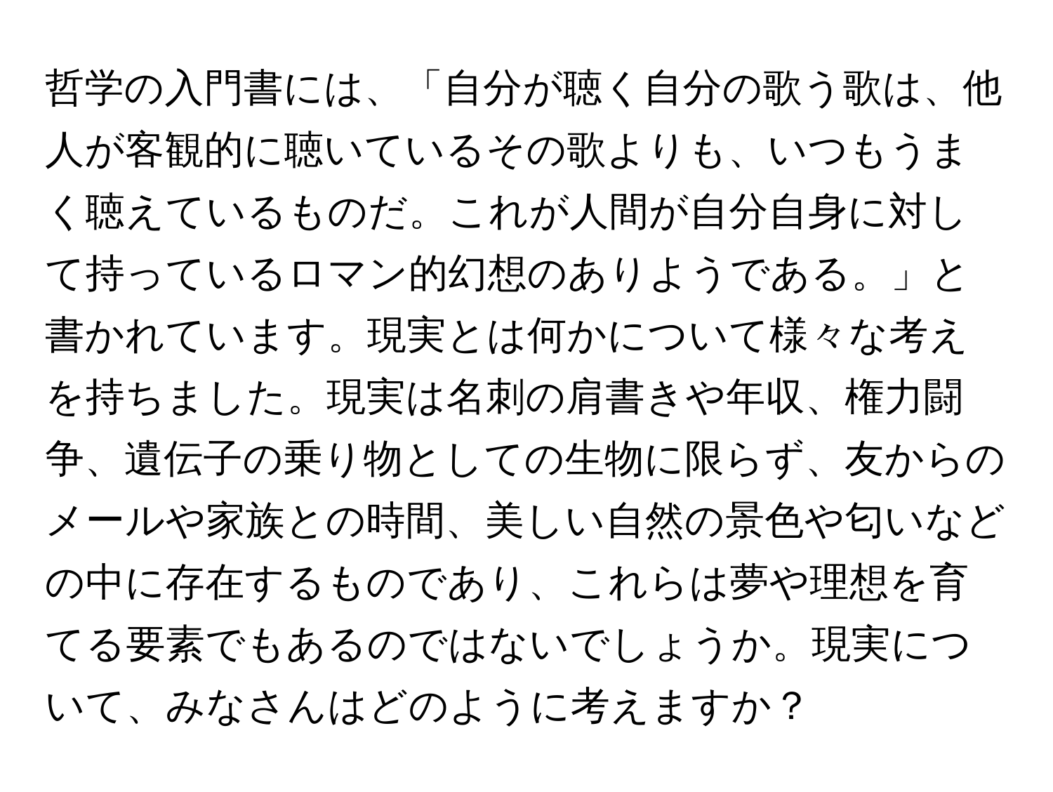 哲学の入門書には、「自分が聴く自分の歌う歌は、他人が客観的に聴いているその歌よりも、いつもうまく聴えているものだ。これが人間が自分自身に対して持っているロマン的幻想のありようである。」と書かれています。現実とは何かについて様々な考えを持ちました。現実は名刺の肩書きや年収、権力闘争、遺伝子の乗り物としての生物に限らず、友からのメールや家族との時間、美しい自然の景色や匂いなどの中に存在するものであり、これらは夢や理想を育てる要素でもあるのではないでしょうか。現実について、みなさんはどのように考えますか？