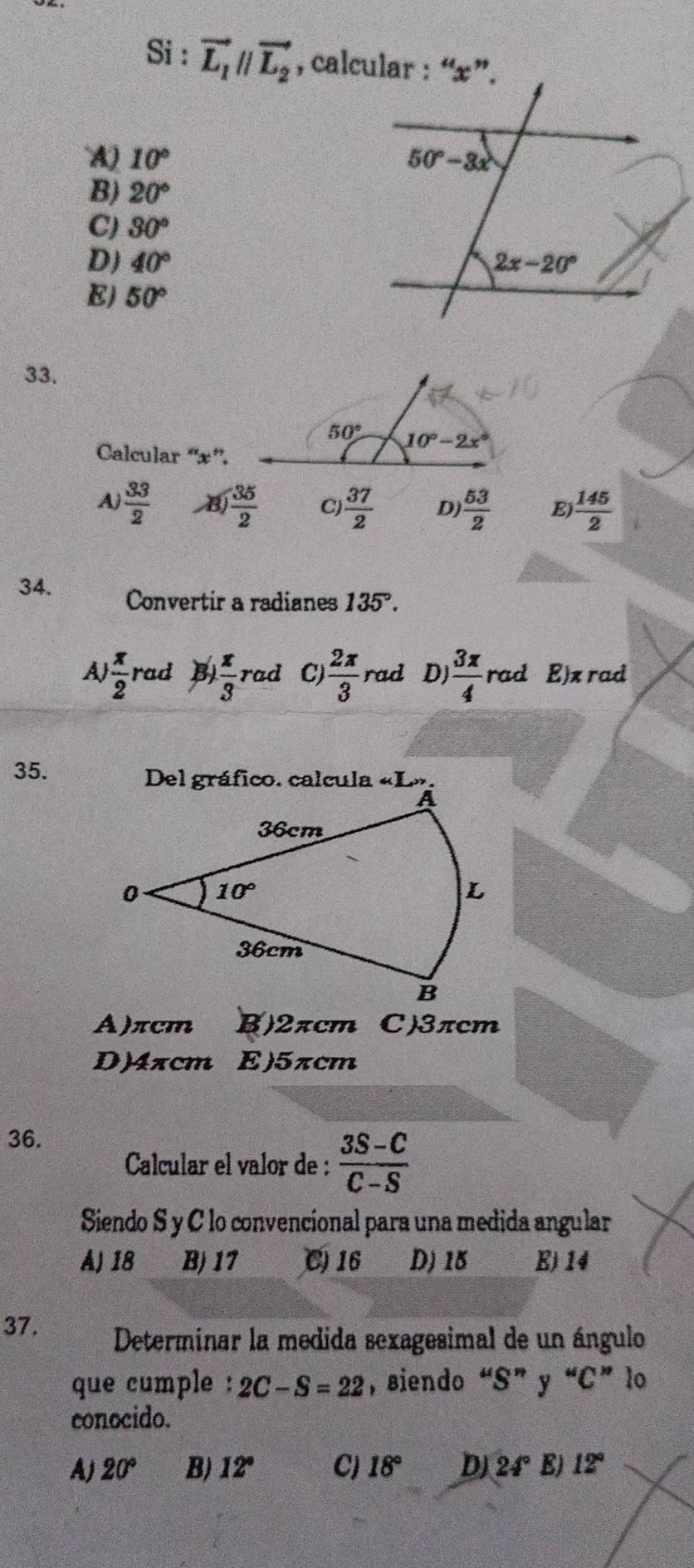 Si : vector L_1parallel vector L_2 , calcular : “x”.
`A) 10°
B) 20°
C) 30°
D) 40°
E) 50°
33.
Calcular “'x”'.
A)  33/2   35/2  C)  37/2  D)  53/2  Ej  145/2 
34. Convertir a radianes 135°.
A  x/2  rad B  x/3 rad C  2π /3  rad D)  3x/4  rad . E)x rad
35. Del gráfico. calcula «L».
A)πcm B)2πcm C)3πcm
D)4xcm E)5πcm
36.
Calcular el valor de :  (3S-C)/C-S 
Siendo S y C lo convencional para una medida angular
A) 18 B) 17 C 16 D) 15 E)14
37. Determinar la medida sexagesimal de un ángulo
que cumple : 2C-S=22 , siendo “S” y “C” lo
conocido.
A) 20° B) 12° C) 18° DJ 24° E) 12°