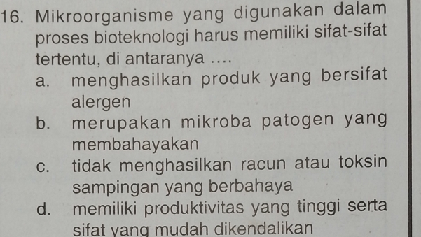 Mikroorganisme yang digunakan dalam
proses bioteknologi harus memiliki sifat-sifat
tertentu, di antaranya ....
a. menghasilkan produk yang bersifat
alergen
b. merupakan mikroba patogen yang
membahayakan
c. tidak menghasilkan racun atau toksin
sampingan yang berbahaya
d. memiliki produktivitas yang tinggi serta
sifat yang mudah dikendalikan