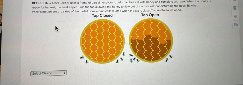 BEEKEEPING A beekeeper uses a frame of partial honeycomb cells that bees fill with honey and complete with wax. When the honey is 
ready for harvest, the beekeeper turns the tap allowing the honey to flow out of the hive without disturbing the bees. By what 
transformation are the sides of the partial honeycomb cells related when the tap is closed? when the tap is open? 

Select Choice