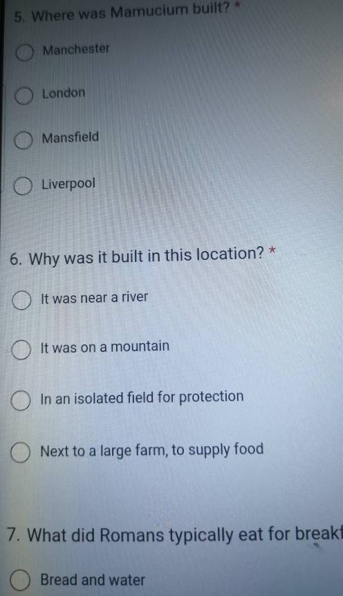 Where was Mamucium built? *
Manchester
London
Mansfield
Liverpool
6. Why was it built in this location? *
It was near a river
It was on a mountain
In an isolated field for protection
Next to a large farm, to supply food
7. What did Romans typically eat for breakt
Bread and water